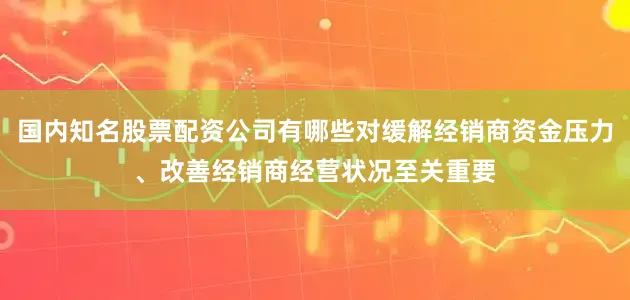 国内知名股票配资公司有哪些对缓解经销商资金压力、改善经销商经营状况至关重要
