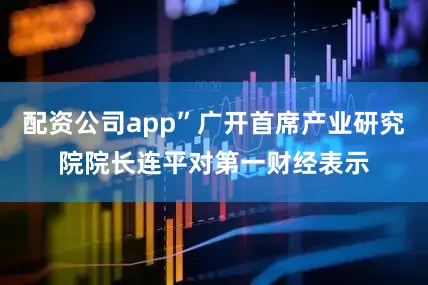 配资公司app”广开首席产业研究院院长连平对第一财经表示