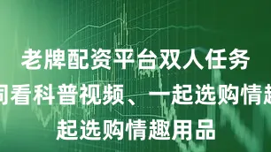 老牌配资平台双人任务：共同看科普视频、一起选购情趣用品
