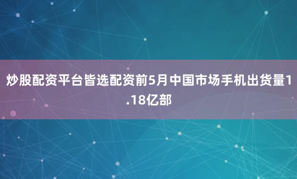 炒股配资平台皆选配资前5月中国市场手机出货量1.18亿部