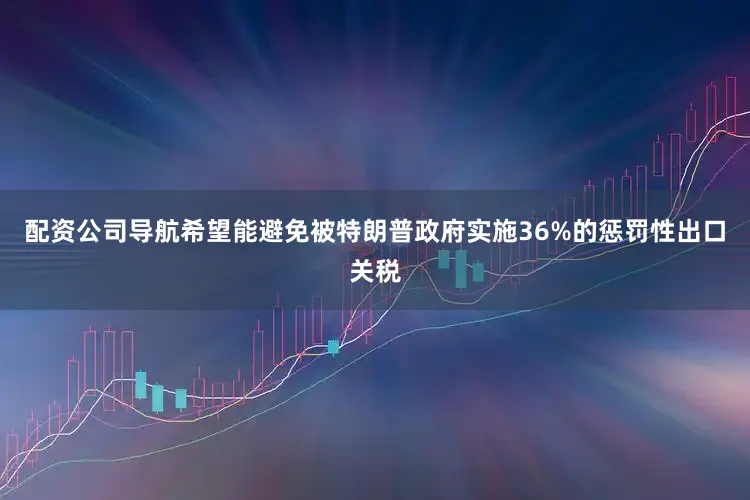 配资公司导航希望能避免被特朗普政府实施36%的惩罚性出口关税