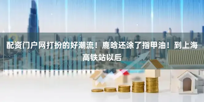 配资门户网打扮的好潮流！鹿晗还涂了指甲油！到上海高铁站以后