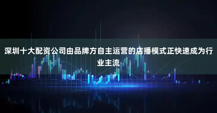 深圳十大配资公司由品牌方自主运营的店播模式正快速成为行业主流