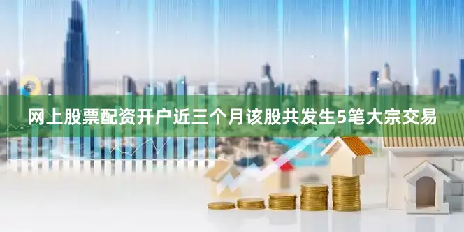 网上股票配资开户近三个月该股共发生5笔大宗交易