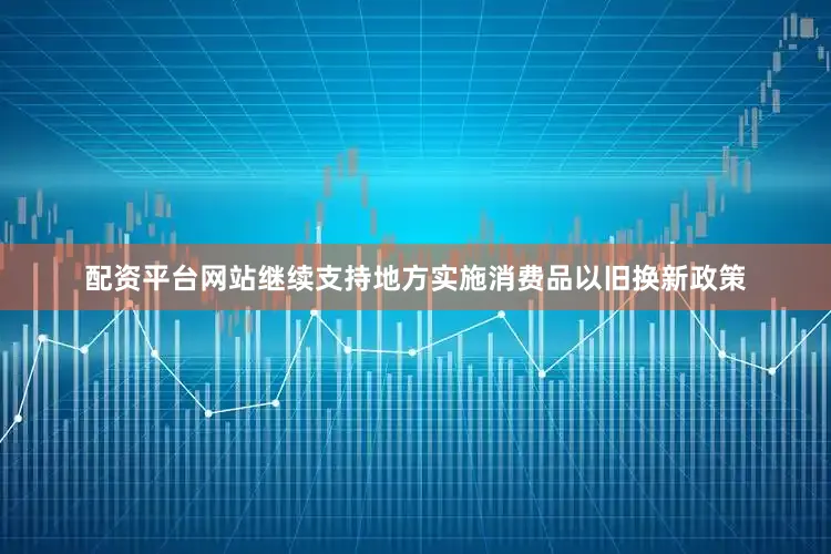 配资平台网站继续支持地方实施消费品以旧换新政策