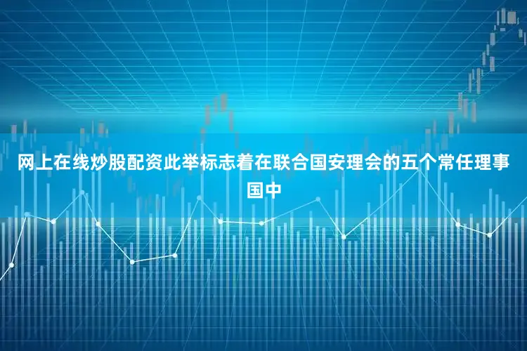 网上在线炒股配资此举标志着在联合国安理会的五个常任理事国中