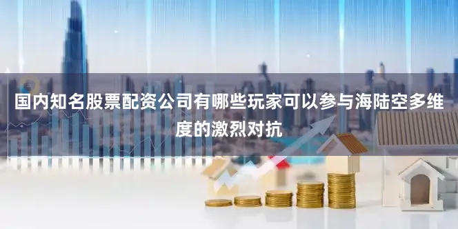 国内知名股票配资公司有哪些玩家可以参与海陆空多维度的激烈对抗