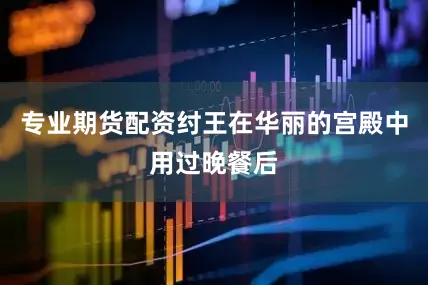 专业期货配资纣王在华丽的宫殿中用过晚餐后