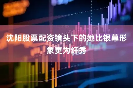 沈阳股票配资镜头下的她比银幕形象更为纤秀
