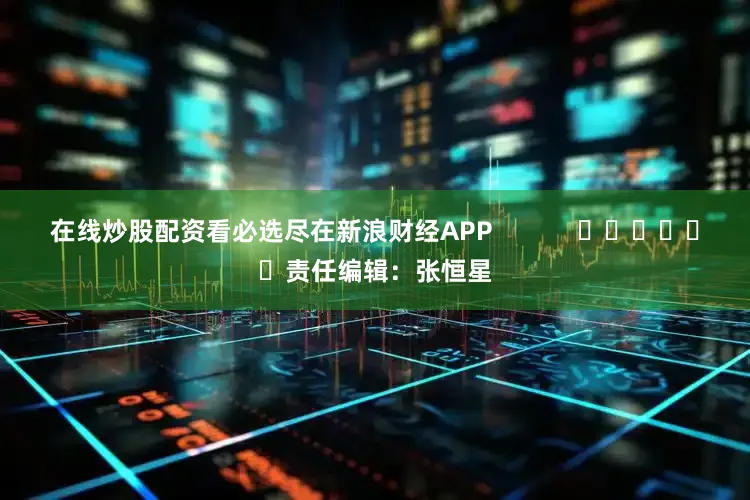 在线炒股配资看必选尽在新浪财经APP            						责任编辑：张恒星