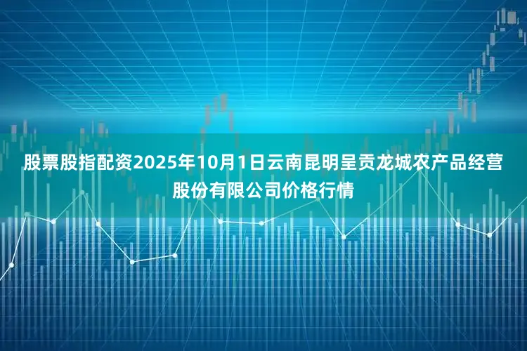 股票股指配资2025年10月1日云南昆明呈贡龙城农产品经营股份有限公司价格行情