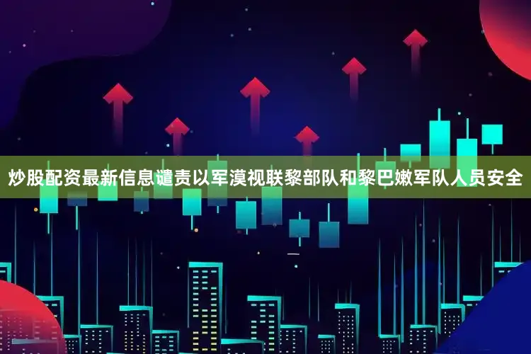 炒股配资最新信息谴责以军漠视联黎部队和黎巴嫩军队人员安全